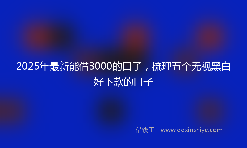 2025年最新能借3000的口子，梳理五个无视黑白好下款的口子