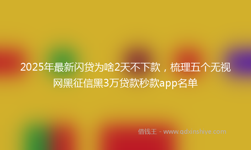 2025年最新闪贷为啥2天不下款，梳理五个无视网黑征信黑3万贷款秒款app名单