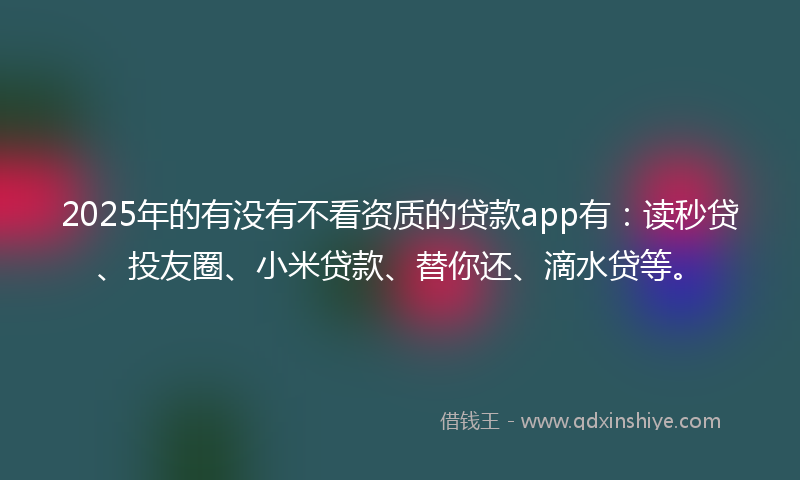2025年的有没有不看资质的贷款app有：读秒贷、投友圈、小米贷款、替你还、滴水贷等。