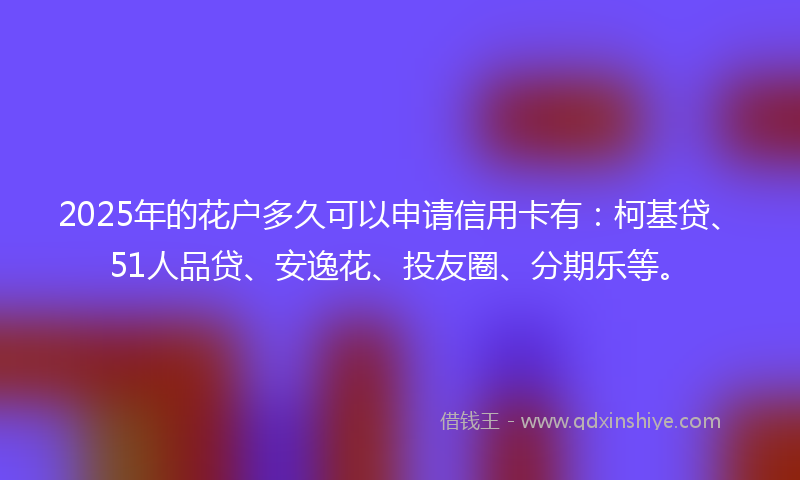 2025年的花户多久可以申请信用卡有：柯基贷、51人品贷、安逸花、投友圈、分期乐等。