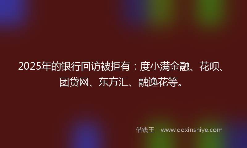 2025年的银行回访被拒有：度小满金融、花呗、团贷网、东方汇、融逸花等。