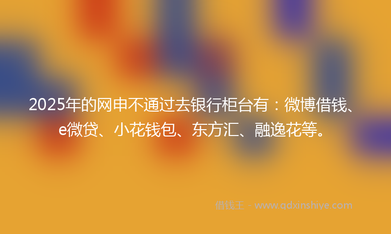 2025年的网申不通过去银行柜台有：微博借钱、e微贷、小花钱包、东方汇、融逸花等。
