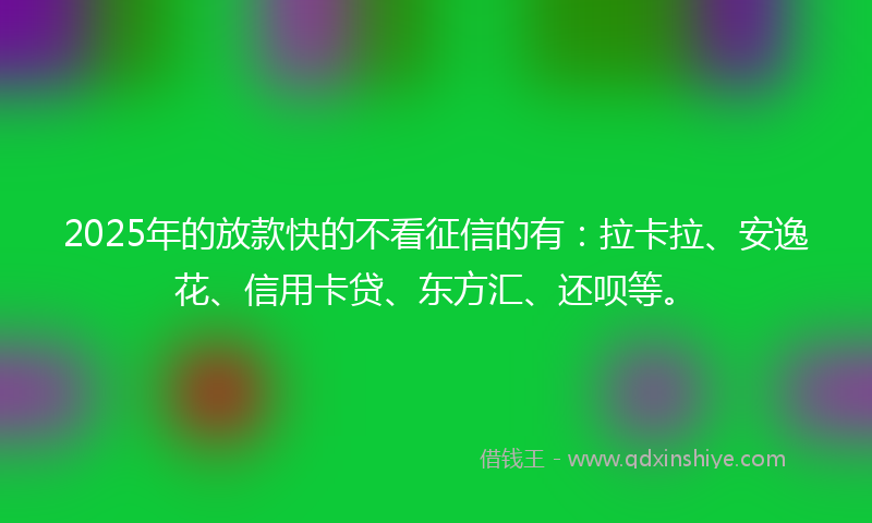 2025年的放款快的不看征信的有：拉卡拉、安逸花、信用卡贷、东方汇、还呗等。
