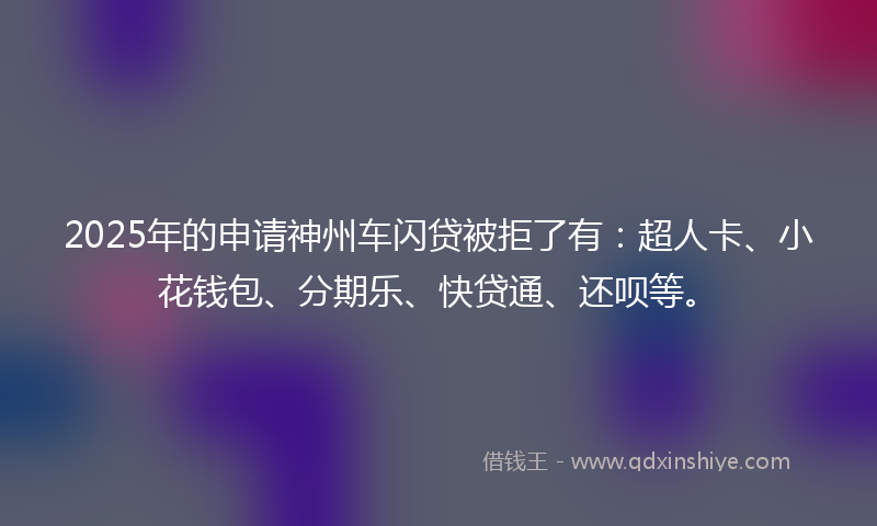 2025年的申请神州车闪贷被拒了有：超人卡、小花钱包、分期乐、快贷通、还呗等。