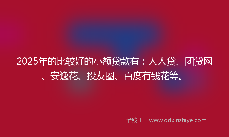 2025年的比较好的小额贷款有：人人贷、团贷网、安逸花、投友圈、百度有钱花等。