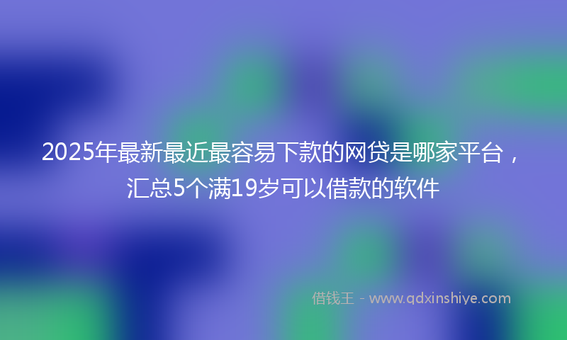 2025年最新最近最容易下款的网贷是哪家平台，汇总5个满19岁可以借款的软件