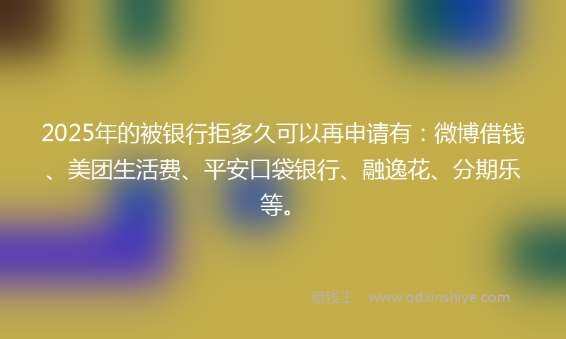 2025年的被银行拒多久可以再申请有：微博借钱、美团生活费、平安口袋银行、融逸花、分期乐等。