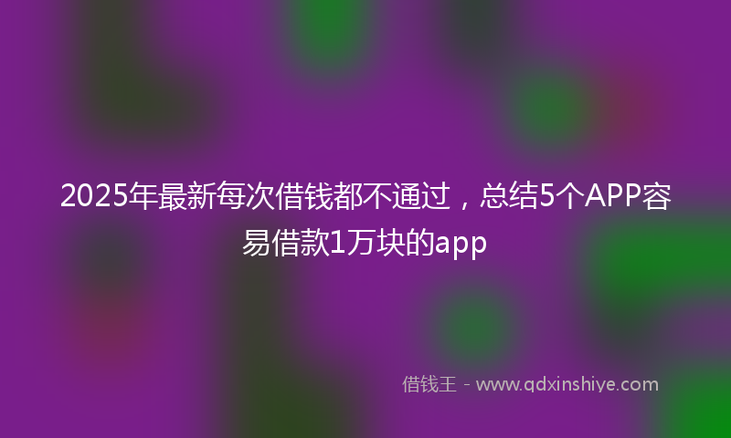 2025年最新每次借钱都不通过，总结5个APP容易借款1万块的app