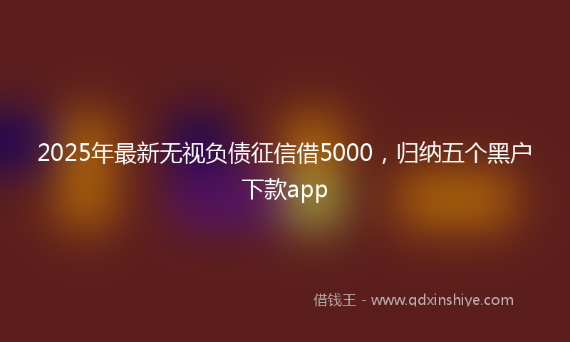2025年最新无视负债征信借5000，归纳五个黑户下款app