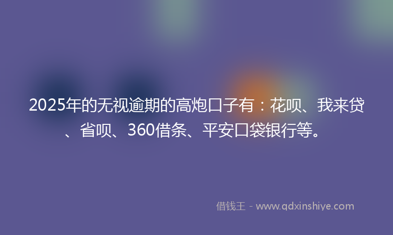 2025年的无视逾期的高炮口子有：花呗、我来贷、省呗、360借条、平安口袋银行等。