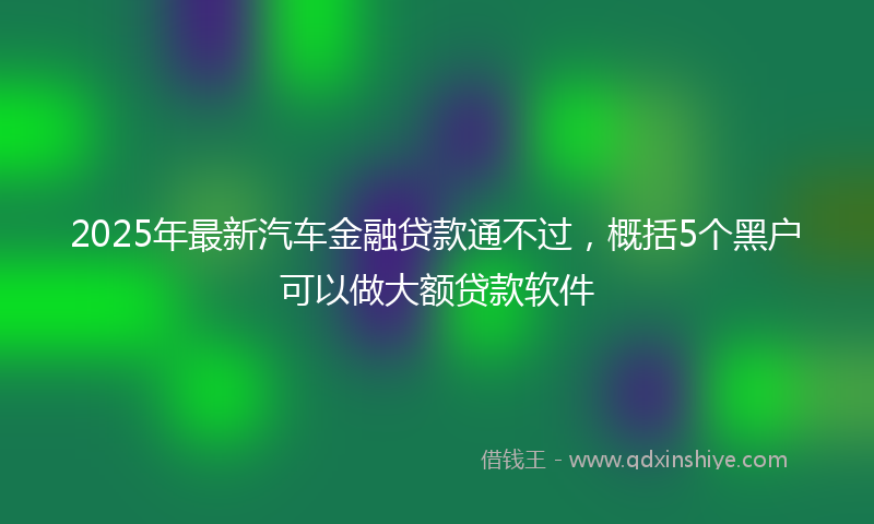 2025年最新汽车金融贷款通不过，概括5个黑户可以做大额贷款软件