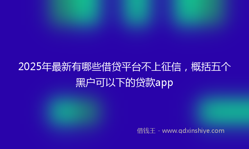 2025年最新有哪些借贷平台不上征信，概括五个黑户可以下的贷款app