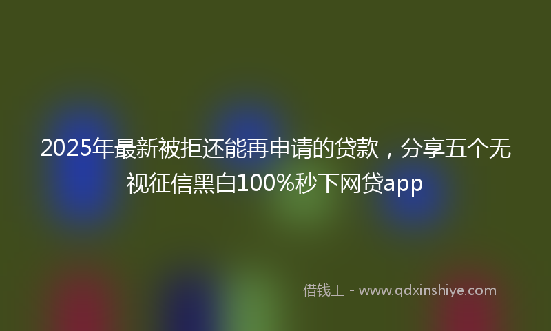 2025年最新被拒还能再申请的贷款，分享五个无视征信黑白100%秒下网贷app