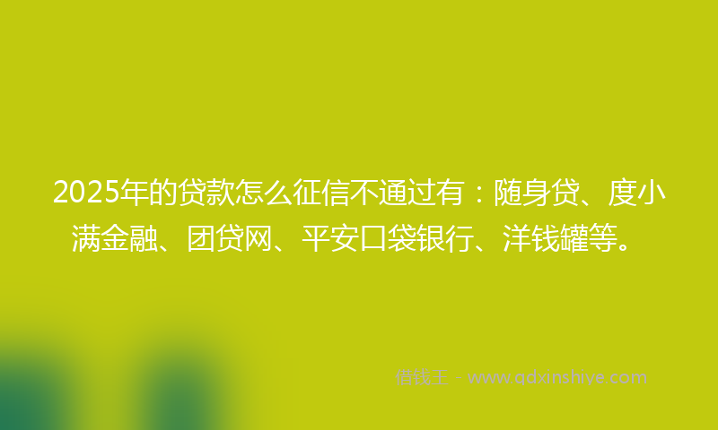 2025年的贷款怎么征信不通过有：随身贷、度小满金融、团贷网、平安口袋银行、洋钱罐等。