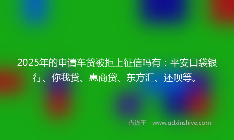 2025年的申请车贷被拒上征信吗有：平安口袋银行、你我贷、惠商贷、东方汇、还呗等。