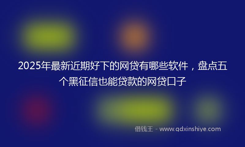 2025年最新近期好下的网贷有哪些软件，盘点五个黑征信也能贷款的网贷口子