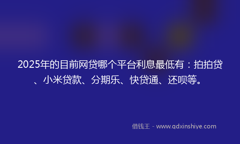2025年的目前网贷哪个平台利息最低有：拍拍贷、小米贷款、分期乐、快贷通、还呗等。