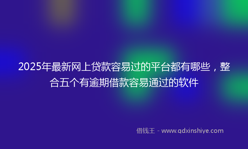 2025年最新网上贷款容易过的平台都有哪些，整合五个有逾期借款容易通过的软件
