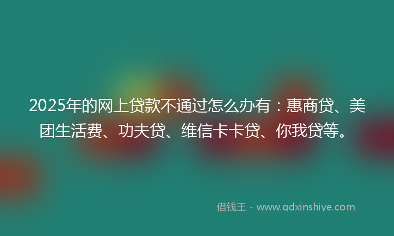 2025年的网上贷款不通过怎么办有：惠商贷、美团生活费、功夫贷、维信卡卡贷、你我贷等。