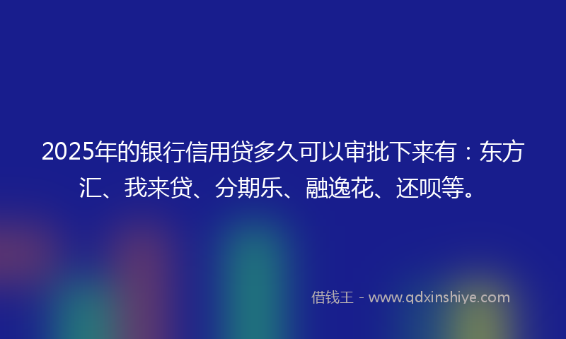 2025年的银行信用贷多久可以审批下来有：东方汇、我来贷、分期乐、融逸花、还呗等。