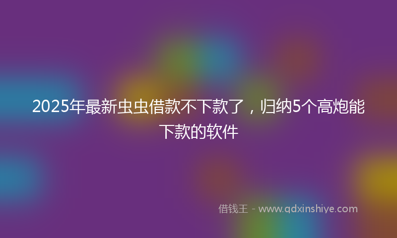 2025年最新虫虫借款不下款了，归纳5个高炮能下款的软件
