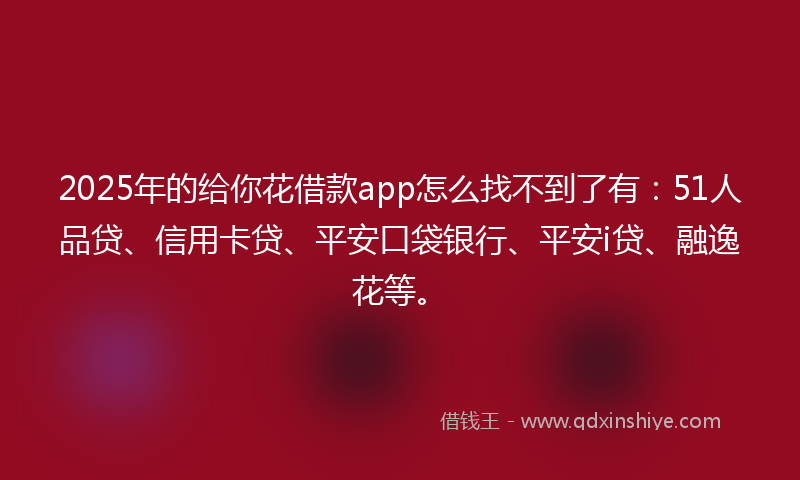 2025年的给你花借款app怎么找不到了有：51人品贷、信用卡贷、平安口袋银行、平安i贷、融逸花等。