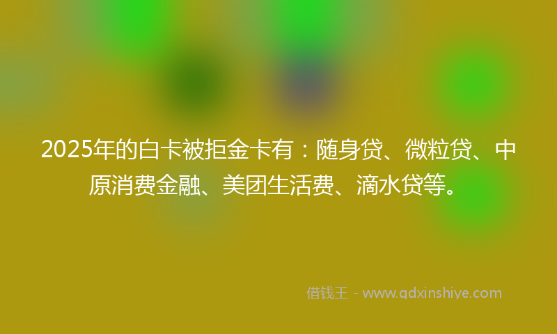 2025年的白卡被拒金卡有：随身贷、微粒贷、中原消费金融、美团生活费、滴水贷等。