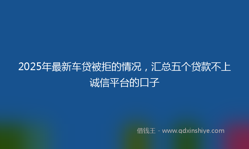 2025年最新车贷被拒的情况，汇总五个贷款不上诚信平台的口子