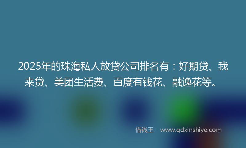 2025年的珠海私人放贷公司排名有：好期贷、我来贷、美团生活费、百度有钱花、融逸花等。