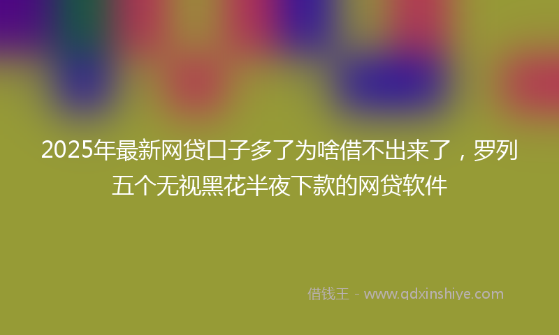 2025年最新网贷口子多了为啥借不出来了，罗列五个无视黑花半夜下款的网贷软件
