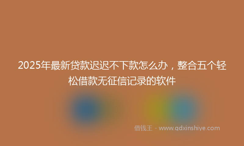 2025年最新贷款迟迟不下款怎么办，整合五个轻松借款无征信记录的软件