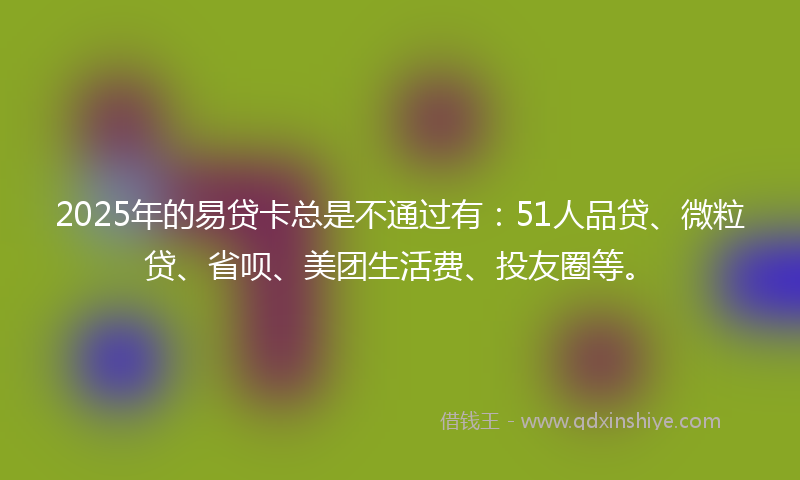 2025年的易贷卡总是不通过有：51人品贷、微粒贷、省呗、美团生活费、投友圈等。