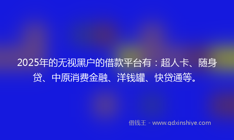 2025年的无视黑户的借款平台有：超人卡、随身贷、中原消费金融、洋钱罐、快贷通等。