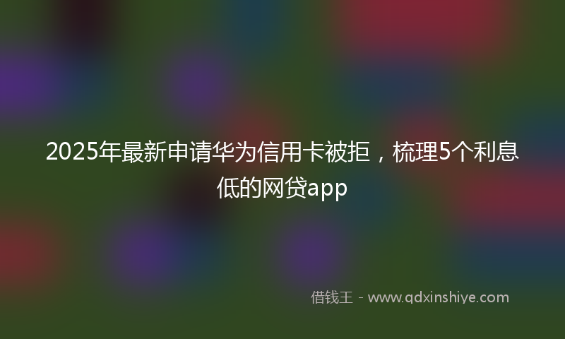 2025年最新申请华为信用卡被拒，梳理5个利息低的网贷app