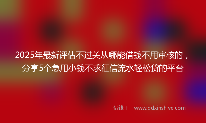 2025年最新评估不过关从哪能借钱不用审核的，分享5个急用小钱不求征信流水轻松贷的平台