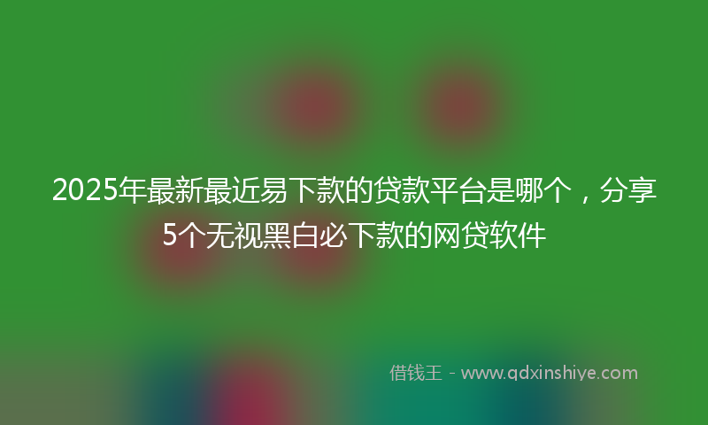 2025年最新最近易下款的贷款平台是哪个，分享5个无视黑白必下款的网贷软件