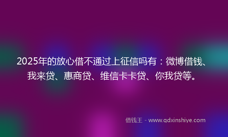 2025年的放心借不通过上征信吗有：微博借钱、我来贷、惠商贷、维信卡卡贷、你我贷等。