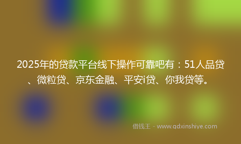 2025年的贷款平台线下操作可靠吧有：51人品贷、微粒贷、京东金融、平安i贷、你我贷等。