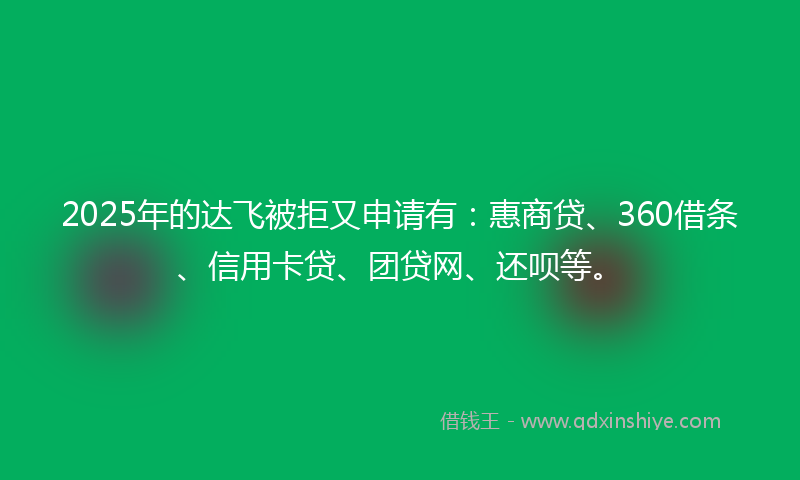 2025年的达飞被拒又申请有：惠商贷、360借条、信用卡贷、团贷网、还呗等。