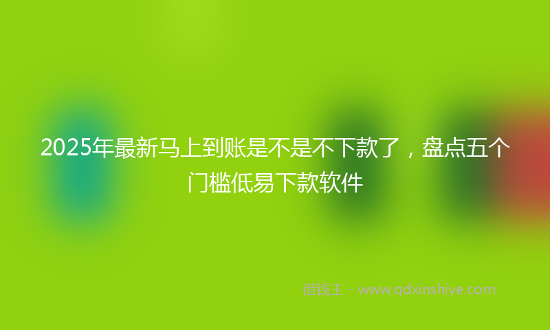 2025年最新马上到账是不是不下款了，盘点五个门槛低易下款软件