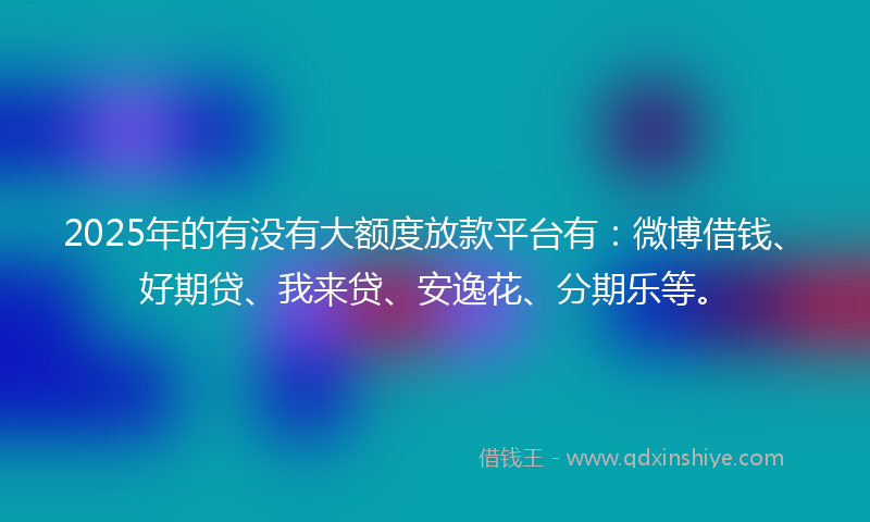 2025年的有没有大额度放款平台有：微博借钱、好期贷、我来贷、安逸花、分期乐等。