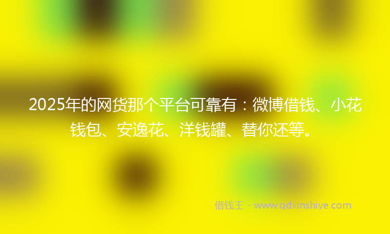 2025年的网货那个平台可靠有：微博借钱、小花钱包、安逸花、洋钱罐、替你还等。