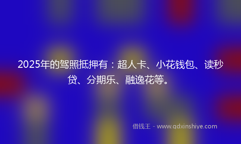2025年的驾照抵押有：超人卡、小花钱包、读秒贷、分期乐、融逸花等。