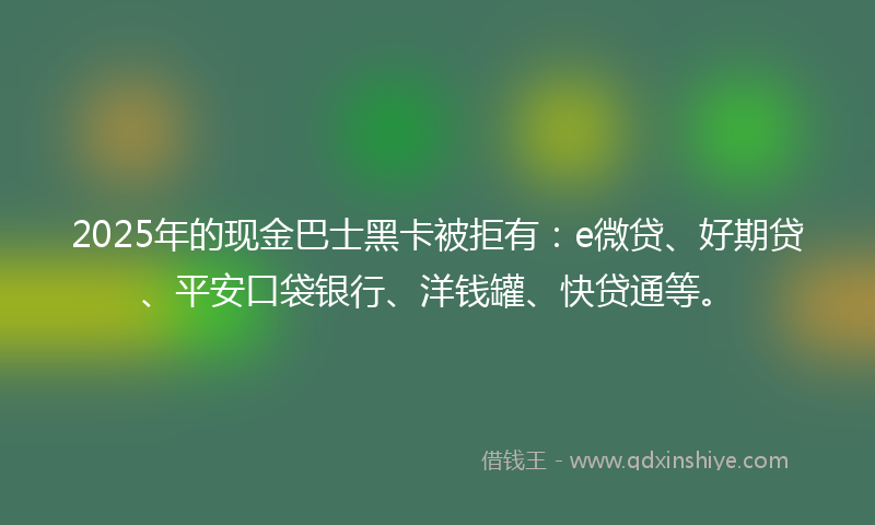 2025年的现金巴士黑卡被拒有：e微贷、好期贷、平安口袋银行、洋钱罐、快贷通等。