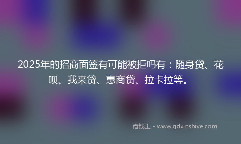 2025年的招商面签有可能被拒吗有：随身贷、花呗、我来贷、惠商贷、拉卡拉等。