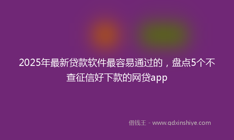 2025年最新贷款软件最容易通过的，盘点5个不查征信好下款的网贷app