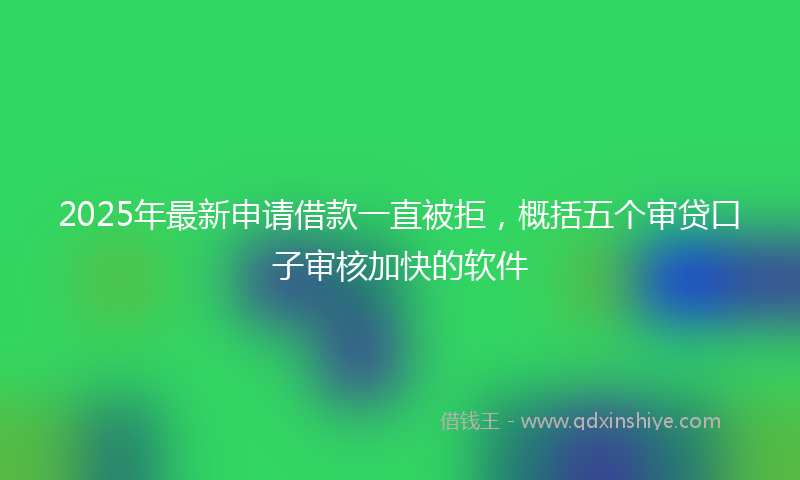 2025年最新申请借款一直被拒，概括五个审贷口子审核加快的软件