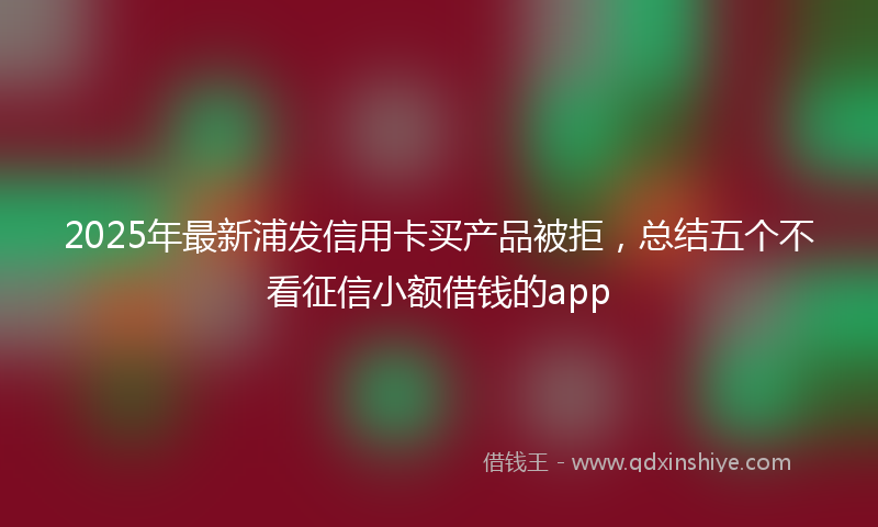 2025年最新浦发信用卡买产品被拒，总结五个不看征信小额借钱的app