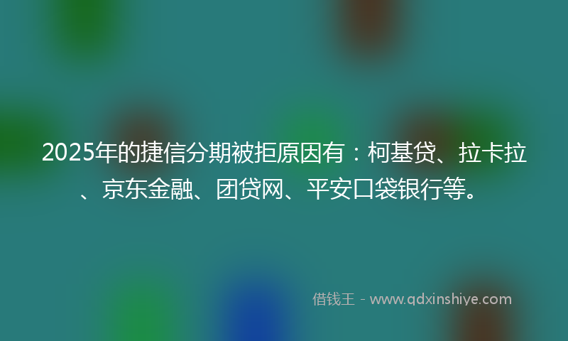 2025年的捷信分期被拒原因有：柯基贷、拉卡拉、京东金融、团贷网、平安口袋银行等。