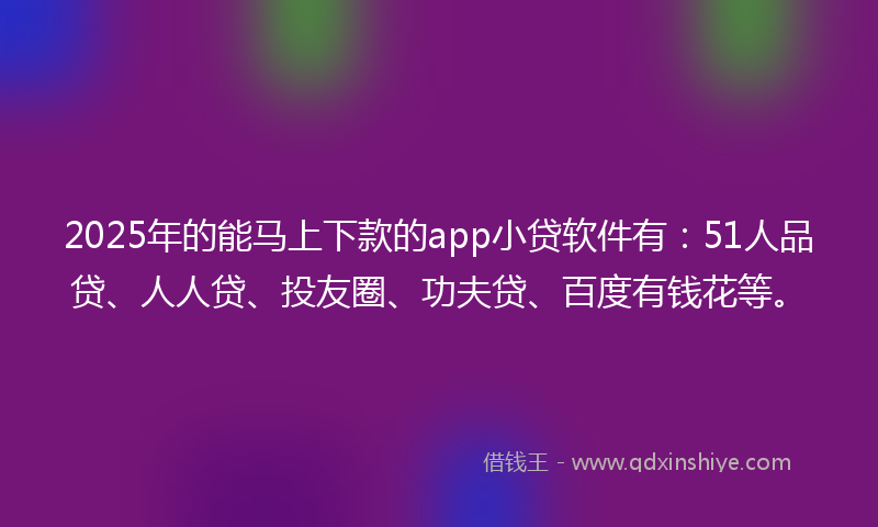 2025年的能马上下款的app小贷软件有：51人品贷、人人贷、投友圈、功夫贷、百度有钱花等。